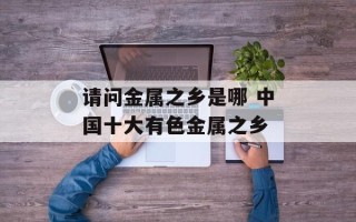 请问金属之乡是哪 中国十大有色金属之乡