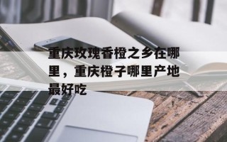 重庆玫瑰香橙之乡在哪里，重庆橙子哪里产地最好吃