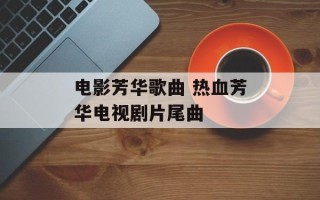 电影芳华歌曲 热血芳华电视剧片尾曲