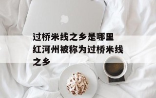 过桥米线之乡是哪里 红河州被称为过桥米线之乡