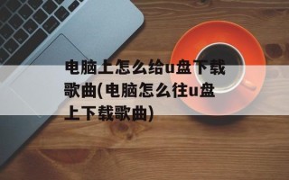 电脑上怎么给u盘下载歌曲(电脑怎么往u盘上下载歌曲)