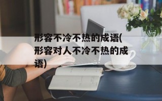 形容不冷不热的成语(形容对人不冷不热的成语)