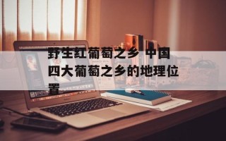 野生红葡萄之乡 中国四大葡萄之乡的地理位置