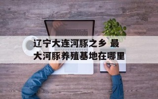 辽宁大连河豚之乡 最大河豚养殖基地在哪里