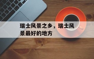 瑞士风景之乡，瑞士风景最好的地方