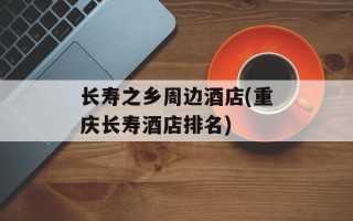 长寿之乡周边酒店(重庆长寿酒店排名)