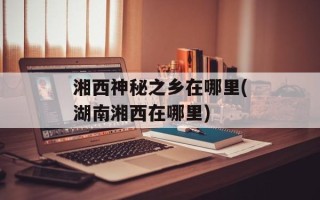 湘西神秘之乡在哪里(湖南湘西在哪里)