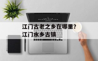 江门古老之乡在哪里？江门水乡古镇
