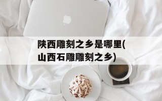 陕西雕刻之乡是哪里(山西石雕雕刻之乡)