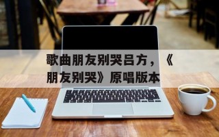 歌曲朋友别哭吕方，《朋友别哭》原唱版本