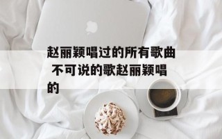 赵丽颖唱过的所有歌曲 不可说的歌赵丽颖唱的