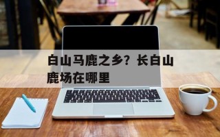 白山马鹿之乡？长白山鹿场在哪里