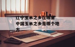辽宁玉米之乡在哪里 中国玉米之乡是哪个地方