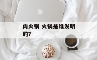 肉火锅 火锅是谁发明的？