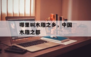 哪里叫木雕之乡，中国木雕之都
