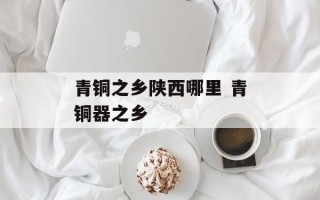 青铜之乡陕西哪里 青铜器之乡