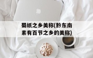 蜀纸之乡美称(黔东南素有百节之乡的美称)