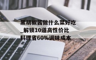 黑胡椒酱做什么菜好吃_解锁10道高性价比料理省60%调味成本