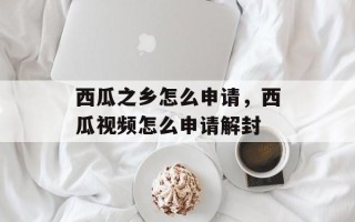 西瓜之乡怎么申请，西瓜视频怎么申请解封