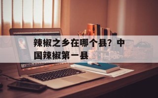 辣椒之乡在哪个县？中国辣椒第一县