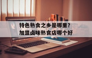 特色熟食之乡是哪里？加盟卤味熟食店哪个好
