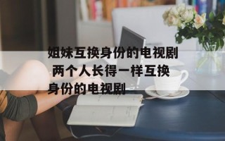 姐妹互换身份的电视剧 两个人长得一样互换身份的电视剧
