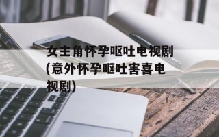 女主角怀孕呕吐电视剧(意外怀孕呕吐害喜电视剧)