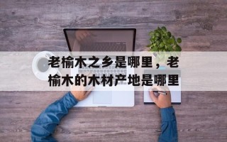 老榆木之乡是哪里，老榆木的木材产地是哪里