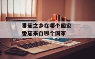 番茄之乡在哪个国家 番茄来自哪个国家