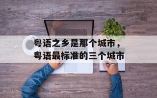 粤语之乡是那个城市，粤语最标准的三个城市
