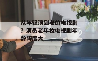 从年轻演到老的电视剧？演员老年妆电视剧年龄跨度大