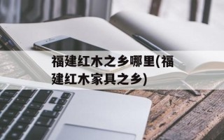 福建红木之乡哪里(福建红木家具之乡)