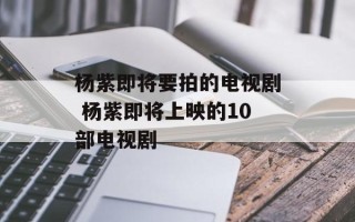杨紫即将要拍的电视剧 杨紫即将上映的10部电视剧