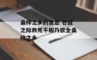 桑梓之乡的意思 仓促之际救死不暇乃欲全桑梓之乡