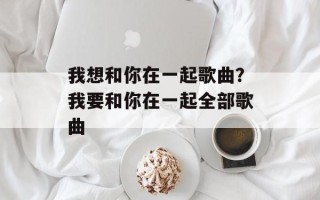 我想和你在一起歌曲？我要和你在一起全部歌曲