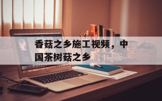 香菇之乡施工视频，中国茶树菇之乡