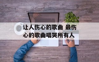 让人伤心的歌曲 最伤心的歌曲唱哭所有人