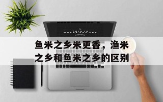 鱼米之乡米更香，渔米之乡和鱼米之乡的区别