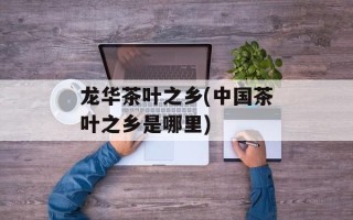 龙华茶叶之乡(中国茶叶之乡是哪里)