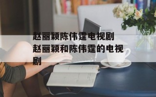 赵丽颖陈伟霆电视剧 赵丽颖和陈伟霆的电视剧