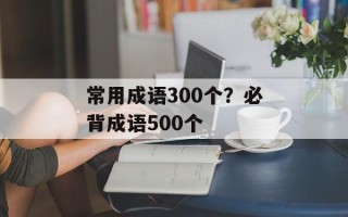 常用成语300个？必背成语500个