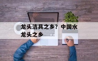 龙头洁具之乡？中国水龙头之乡