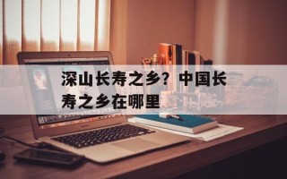 深山长寿之乡？中国长寿之乡在哪里