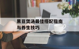 黑豆煲汤最佳搭配指南与养生技巧