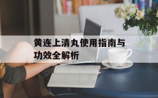 黄连上清丸使用指南与功效全解析