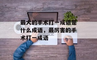 最大的手术打一成语是什么成语，最厉害的手术打一成语