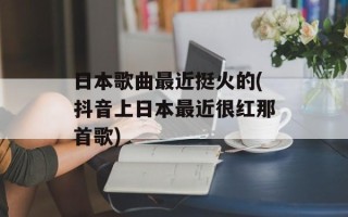 日本歌曲最近挺火的(抖音上日本最近很红那首歌)