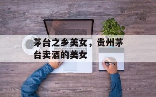 茅台之乡美女，贵州茅台卖酒的美女
