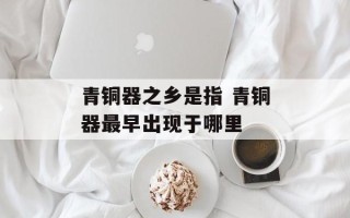 青铜器之乡是指 青铜器最早出现于哪里