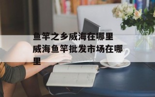鱼竿之乡威海在哪里 威海鱼竿批发市场在哪里